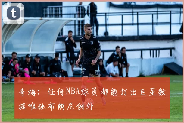 夸梅：任何NBA球员都能打出巨星数据唯独布朗尼例外