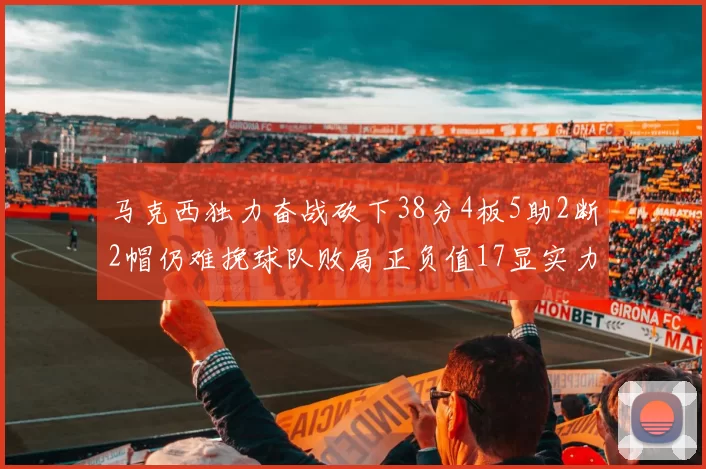 马克西独力奋战砍下38分4板5助2断2帽仍难挽球队败局正负值17显实力