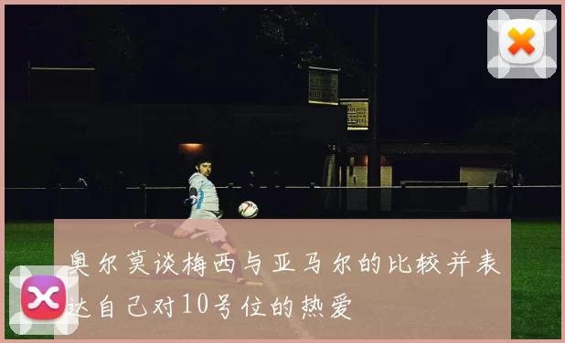 奥尔莫谈梅西与亚马尔的比较并表达自己对10号位的热爱