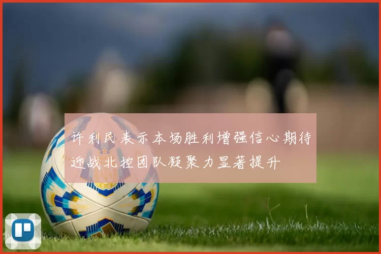 许利民表示本场胜利增强信心期待迎战北控团队凝聚力显著提升