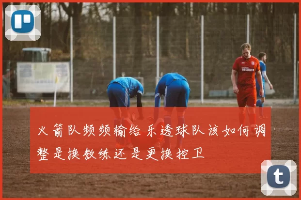 火箭队频频输给乐透球队该如何调整是换教练还是更换控卫