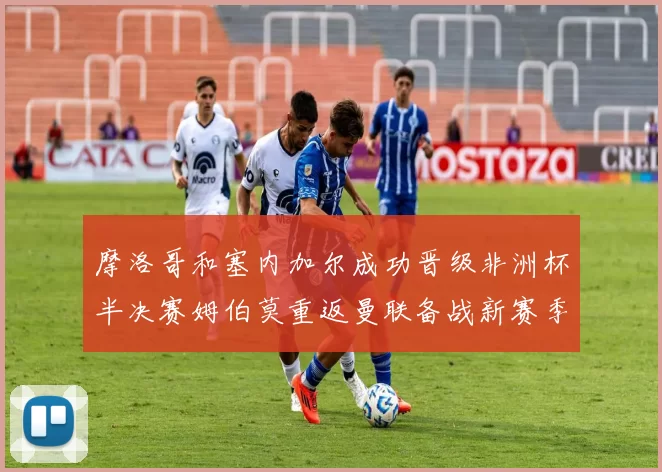 摩洛哥和塞内加尔成功晋级非洲杯半决赛姆伯莫重返曼联备战新赛季