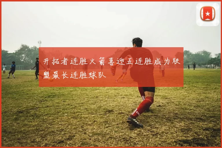 开拓者连胜火箭喜迎五连胜成为联盟最长连胜球队
