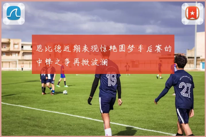 恩比德近期表现惊艳圆梦季后赛的中锋之争再掀波澜